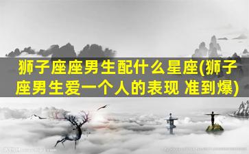 狮子座座男生配什么星座(狮子座男生爱一个人的表现 准到爆)